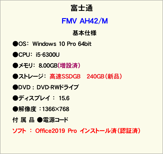 富士通 FMV AH42/M 基本仕様 ●OS：　Windows 10 Pro 64bit ●CPU：　i5-6300U ●メモリ：　8.00GB(増設済） ●ストレージ：　高速SSDGB 240GB（新品） ●DVD :　DVD-RWドライブ ●ディスプレイ ：　15.6 ●解像度 ：1366×768 付 属 品 ●電源コード ソフト　：　Office2019　Pro　インストール済（認証済） 