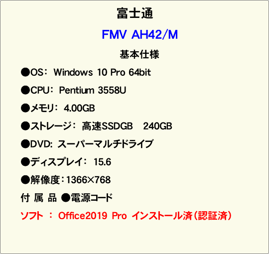 富士通 FMV AH42/M 基本仕様 ●OS：　Windows 10 Pro 64bit ●CPU：　Pentium 3558U ●メモリ：　4.00GB ●ストレージ：　高速SSDGB 240GB ●DVD:　スーパーマルチドライブ ●ディスプレイ：　15.6 ●解像度：1366×768 付 属 品 ●電源コード ソフト　：　Office2019　Pro　インストール済（認証済） 